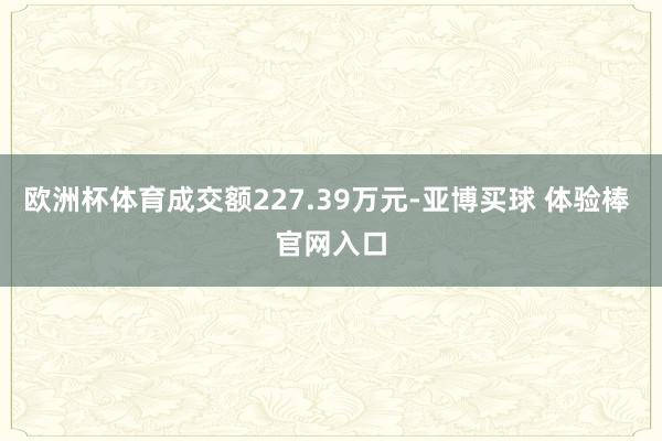 欧洲杯体育成交额227.39万元-亚博买球 体验棒 官网入口