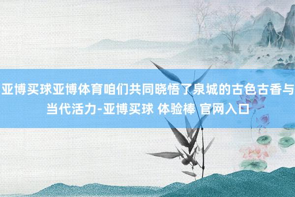 亚博买球亚博体育咱们共同晓悟了泉城的古色古香与当代活力-亚博买球 体验棒 官网入口