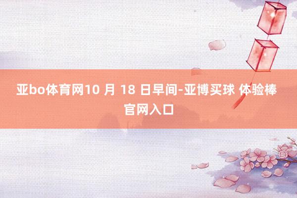 亚bo体育网10 月 18 日早间-亚博买球 体验棒 官网入口