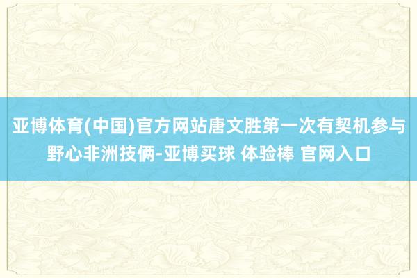 亚博体育(中国)官方网站唐文胜第一次有契机参与野心非洲技俩-亚博买球 体验棒 官网入口