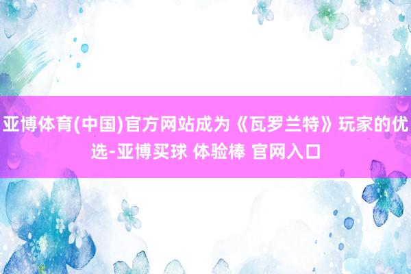 亚博体育(中国)官方网站成为《瓦罗兰特》玩家的优选-亚博买球 体验棒 官网入口