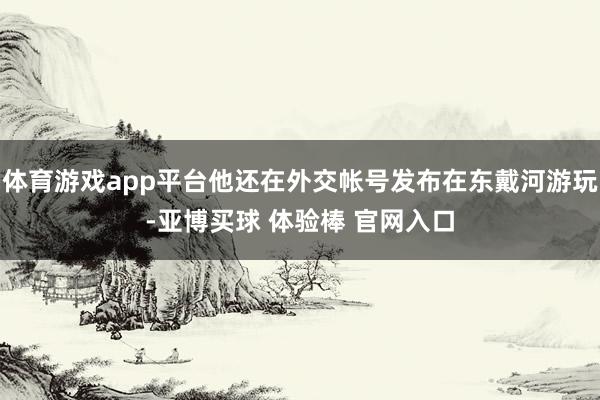 体育游戏app平台他还在外交帐号发布在东戴河游玩-亚博买球 体验棒 官网入口