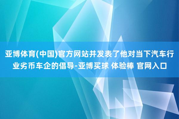 亚博体育(中国)官方网站并发表了他对当下汽车行业劣币车企的倡导-亚博买球 体验棒 官网入口