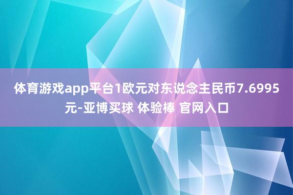 体育游戏app平台1欧元对东说念主民币7.6995元-亚博买球 体验棒 官网入口