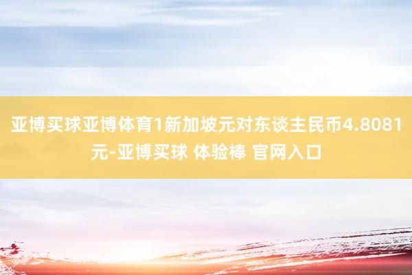 亚博买球亚博体育1新加坡元对东谈主民币4.8081元-亚博买球 体验棒 官网入口