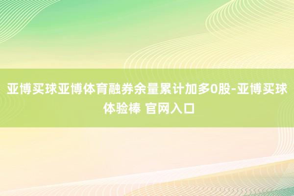 亚博买球亚博体育融券余量累计加多0股-亚博买球 体验棒 官网入口