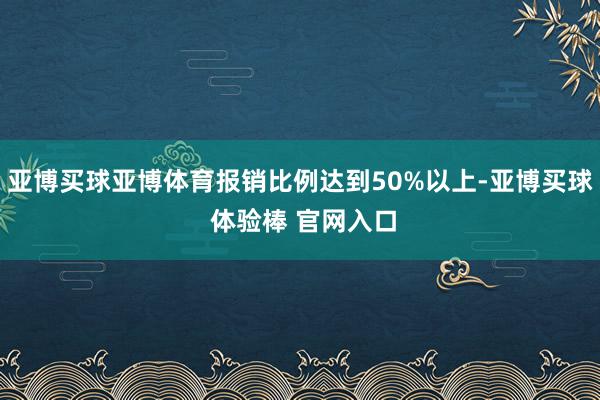 亚博买球亚博体育报销比例达到50%以上-亚博买球 体验棒 官网入口