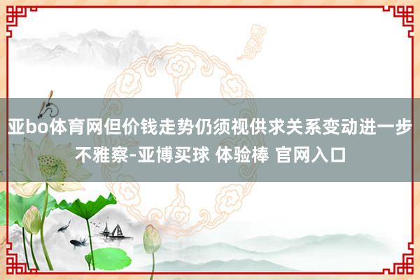 亚bo体育网但价钱走势仍须视供求关系变动进一步不雅察-亚博买球 体验棒 官网入口