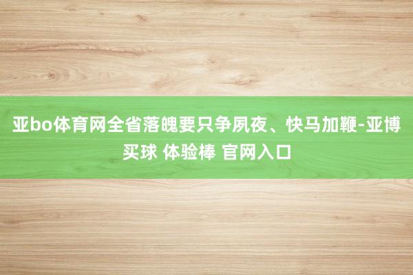 亚bo体育网全省落魄要只争夙夜、快马加鞭-亚博买球 体验棒 官网入口