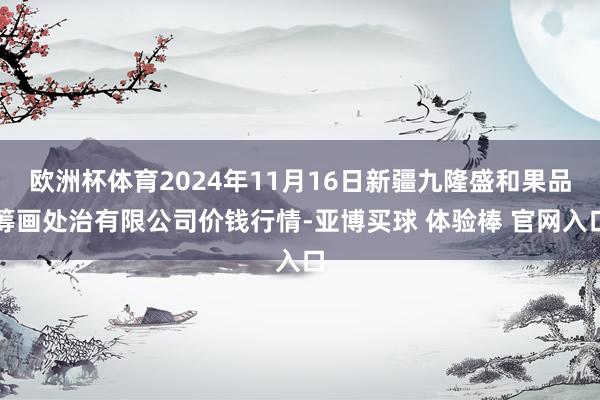 欧洲杯体育2024年11月16日新疆九隆盛和果品筹画处治有限公司价钱行情-亚博买球 体验棒 官网入口